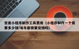 铜陵甘肃小程序制作工具费用（小程序制作一个需要多少钱!每年都需要交钱吗）