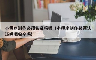 铜陵小程序制作必须认证吗呢（小程序制作必须认证吗呢安全吗）