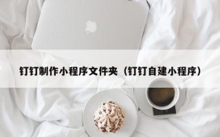 铜陵钉钉制作小程序文件夹（钉钉自建小程序）