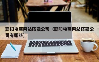 铜陵彭阳电商网站搭建公司（彭阳电商网站搭建公司有哪些）