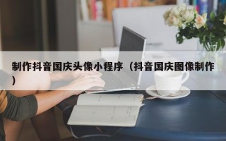 铜陵制作抖音国庆头像小程序（抖音国庆图像制作）