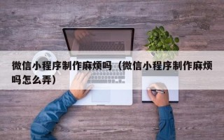 铜陵微信小程序制作麻烦吗（微信小程序制作麻烦吗怎么弄）
