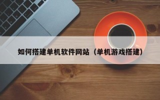 铜陵如何搭建单机软件网站（单机游戏搭建）