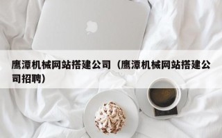 铜陵鹰潭机械网站搭建公司（鹰潭机械网站搭建公司招聘）