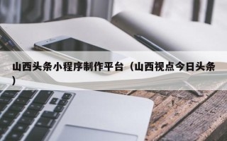 铜陵山西头条小程序制作平台（山西视点今日头条）